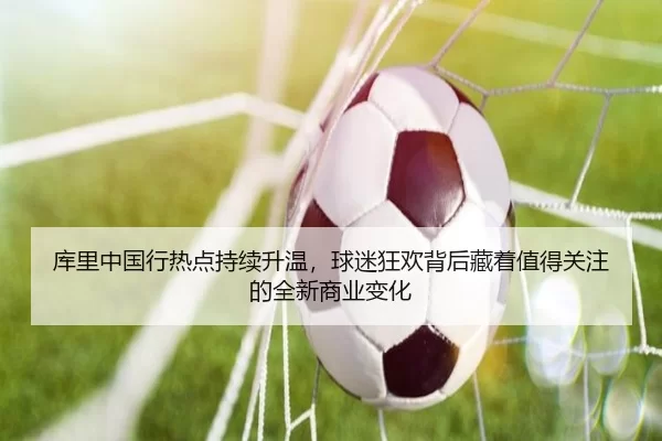 库里中国行热点持续升温，球迷狂欢背后藏着值得关注的全新商业变化
