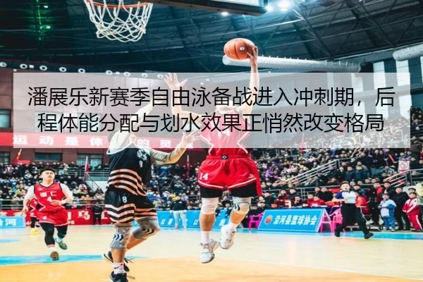 潘展乐新赛季自由泳备战进入冲刺期，后程体能分配与划水效果正悄然改变格局